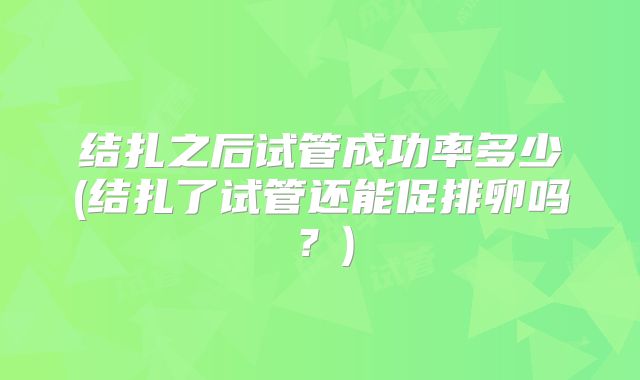 结扎之后试管成功率多少(结扎了试管还能促排卵吗？)