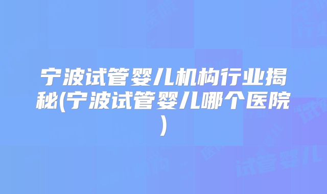 宁波试管婴儿机构行业揭秘(宁波试管婴儿哪个医院)