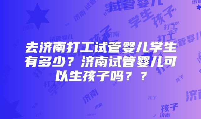 去济南打工试管婴儿学生有多少？济南试管婴儿可以生孩子吗？？