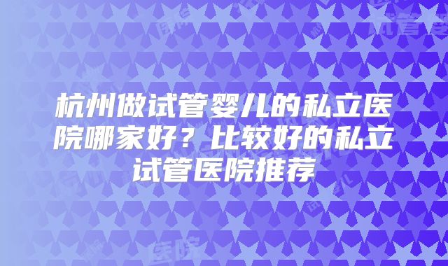 杭州做试管婴儿的私立医院哪家好？比较好的私立试管医院推荐