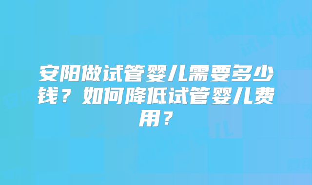 安阳做试管婴儿需要多少钱?如何降低试管婴儿费用?