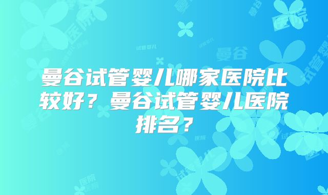 曼谷试管婴儿哪家医院比较好？曼谷试管婴儿医院排名？