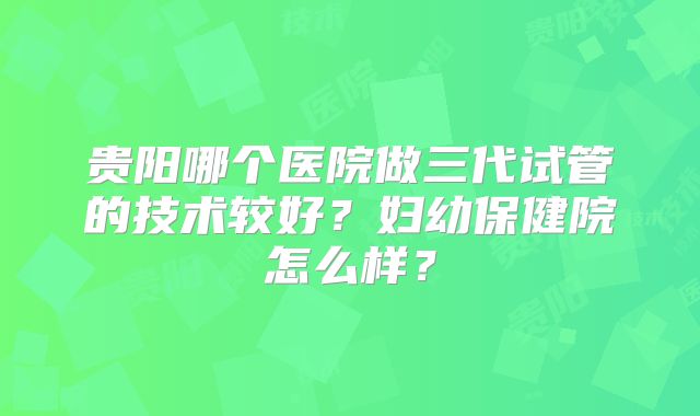 贵阳哪个医院做三代试管的技术较好？妇幼保健院怎么样？