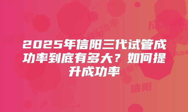 2025年信阳三代试管成功率到底有多大？如何提升成功率