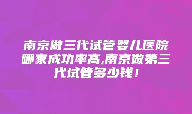 南京做三代试管婴儿医院哪家成功率高,南京做第三代试管多少钱!