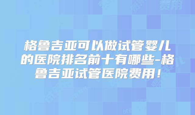 格鲁吉亚可以做试管婴儿的医院排名前十有哪些-格鲁吉亚试管医院费用!