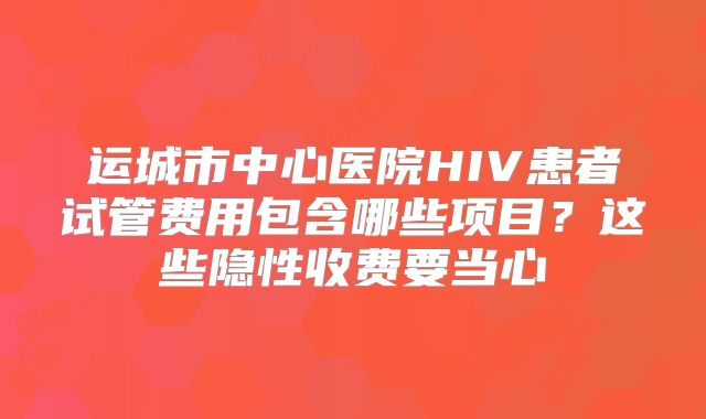 运城市中心医院HIV患者试管费用包含哪些项目？这些隐性收费要当心