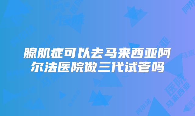 腺肌症可以去马来西亚阿尔法医院做三代试管吗