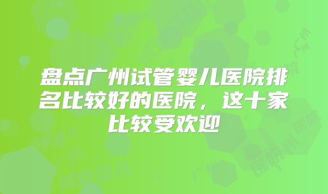 盘点广州试管婴儿医院排名比较好的医院,这十家比较受欢迎