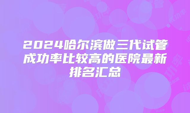 2024哈尔滨做三代试管成功率比较高的医院最新排名汇总