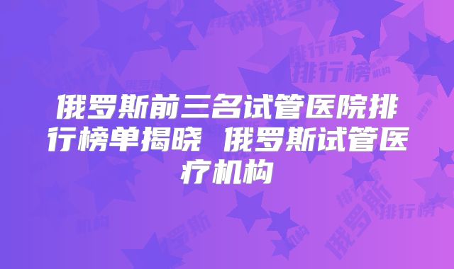 俄罗斯前三名试管医院排行榜单揭晓 俄罗斯试管医疗机构