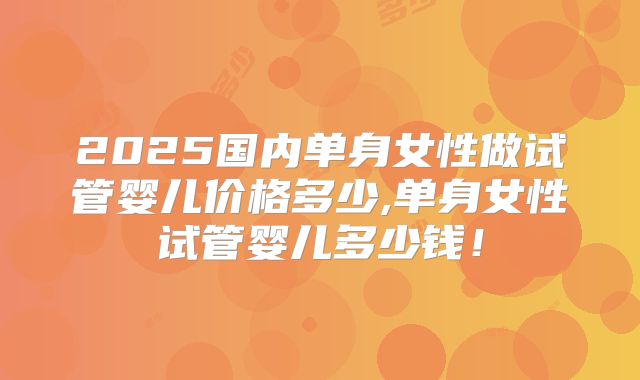 2025国内单身女性做试管婴儿价格多少,单身女性试管婴儿多少钱！