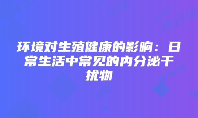 环境对生殖健康的影响：日常生活中常见的内分泌干扰物