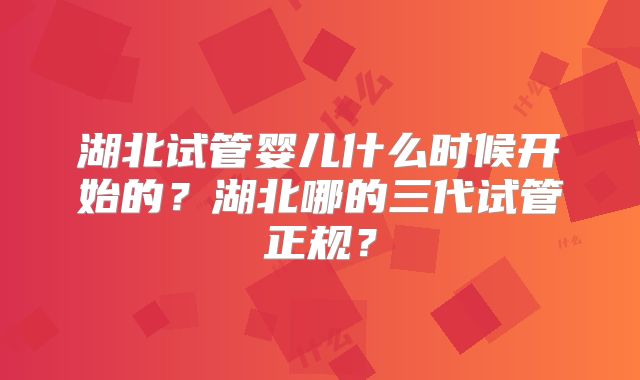 湖北试管婴儿什么时候开始的?湖北哪的三代试管正规?
