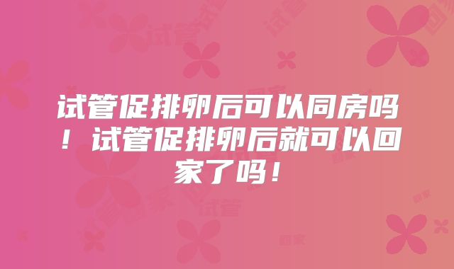试管促排卵后可以同房吗！试管促排卵后就可以回家了吗！