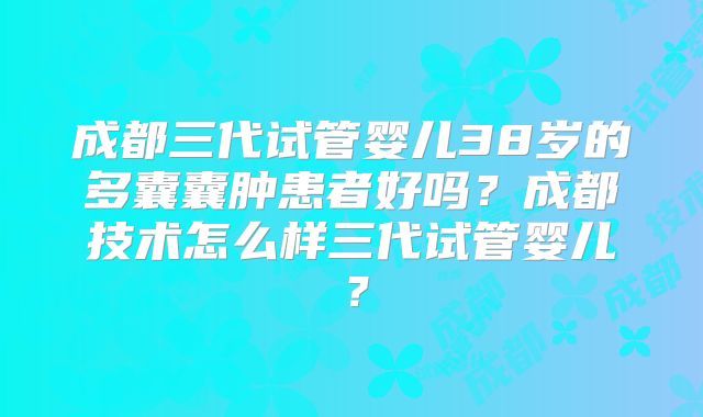 成都三代试管婴儿38岁的多囊囊肿患者好吗?成都技术怎么样三代试管婴儿?