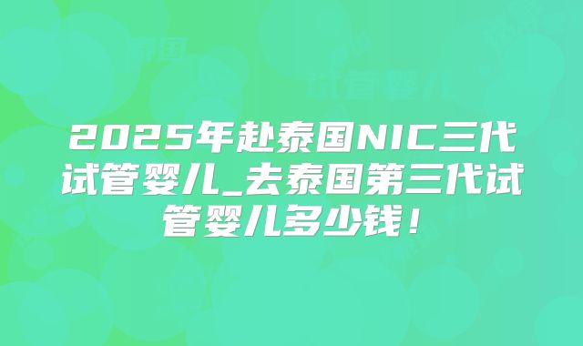 2025年赴泰国NIC三代试管婴儿_去泰国第三代试管婴儿多少钱！