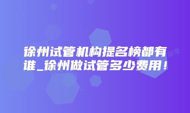 徐州试管机构提名榜都有谁_徐州做试管多少费用！