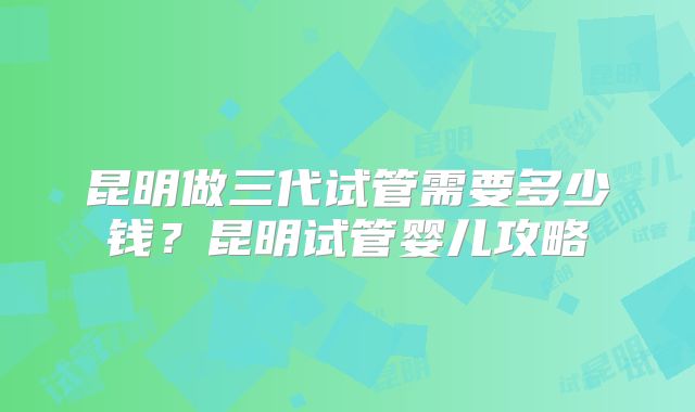 昆明做三代试管需要多少钱？昆明试管婴儿攻略