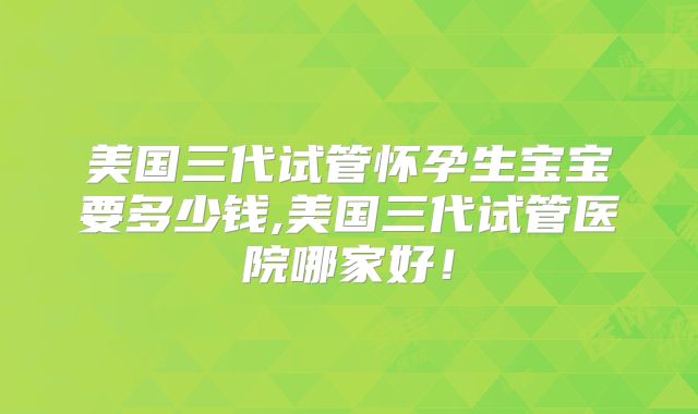 美国三代试管怀孕生宝宝要多少钱,美国三代试管医院哪家好！