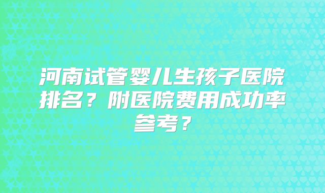 河南试管婴儿生孩子医院排名？附医院费用成功率参考？