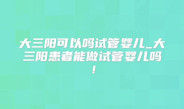 大三阳可以吗试管婴儿_大三阳患者能做试管婴儿吗!