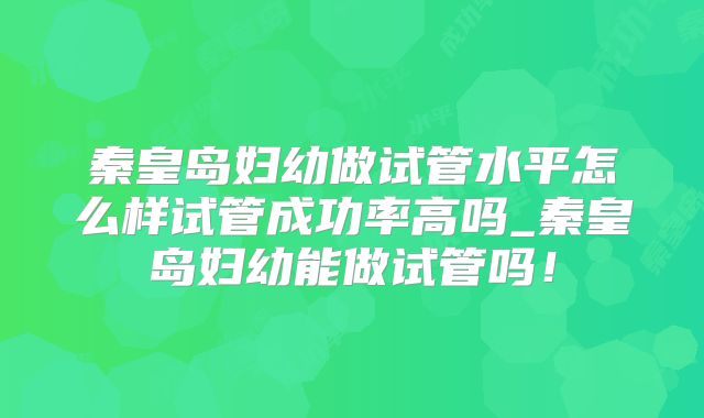 秦皇岛妇幼做试管水平怎么样试管成功率高吗_秦皇岛妇幼能做试管吗！