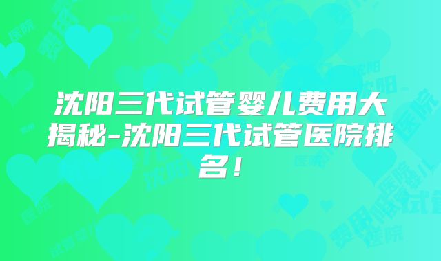 沈阳三代试管婴儿费用大揭秘-沈阳三代试管医院排名!