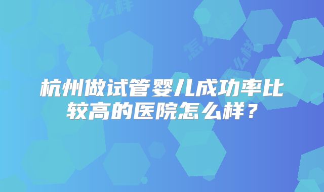 杭州做试管婴儿成功率比较高的医院怎么样？