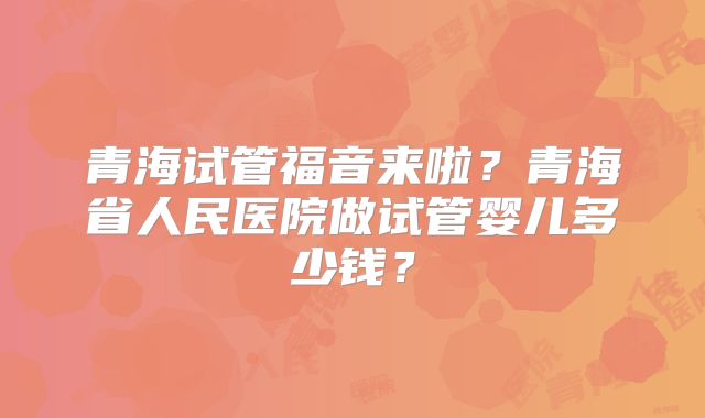 青海试管福音来啦？青海省人民医院做试管婴儿多少钱？