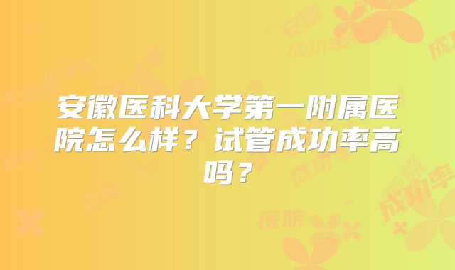安徽医科大学第一附属医院怎么样？试管成功率高吗？
