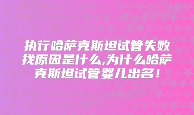 执行哈萨克斯坦试管失败找原因是什么,为什么哈萨克斯坦试管婴儿出名！