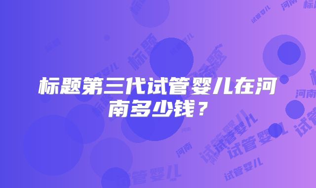 标题第三代试管婴儿在河南多少钱？