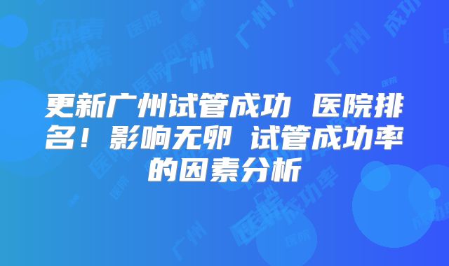 更新广州试管成功 医院排名！影响无卵�试管成功率的因素分析