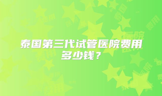 泰国第三代试管医院费用多少钱?