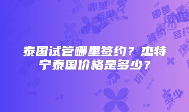 泰国试管哪里签约？杰特宁泰国价格是多少？