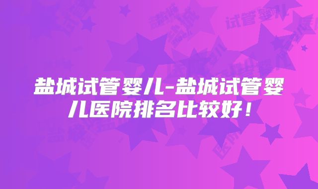 盐城试管婴儿-盐城试管婴儿医院排名比较好！