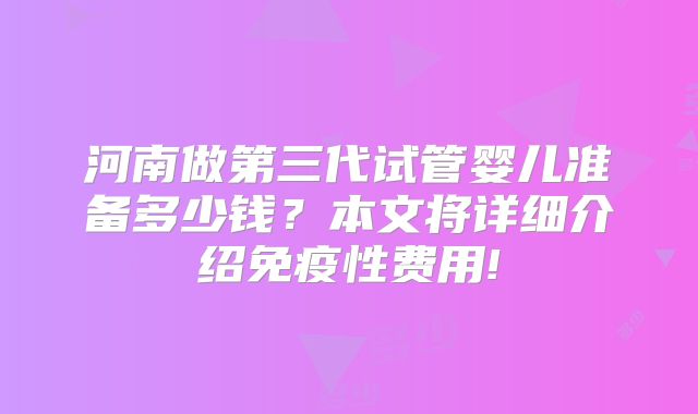 河南做第三代试管婴儿准备多少钱?本文将详细介绍免疫性费用!