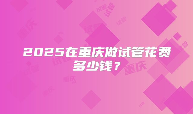 2025在重庆做试管花费多少钱?