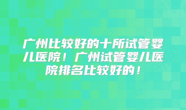 广州比较好的十所试管婴儿医院！广州试管婴儿医院排名比较好的！