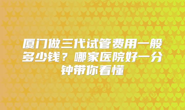 厦门做三代试管费用一般多少钱？哪家医院好一分钟带你看懂
