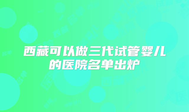 西藏可以做三代试管婴儿的医院名单出炉