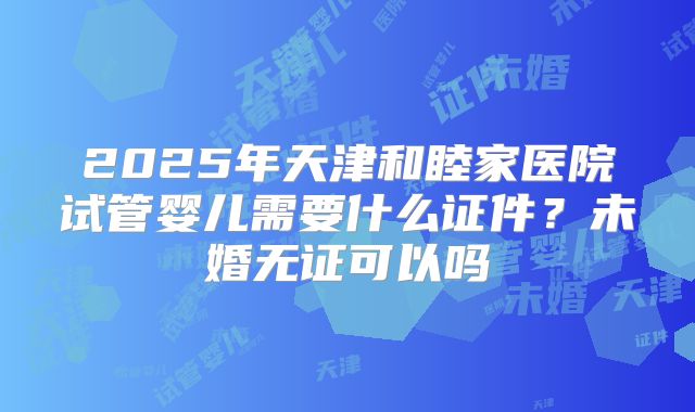 2025年天津和睦家医院试管婴儿需要什么证件?未婚无证可以吗