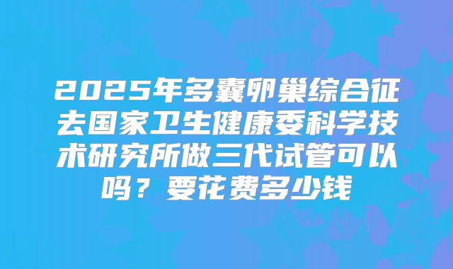 2025年多囊卵巢综合征去国家卫生健康委科学技术研究所做三代试管可以吗?要花费多少钱