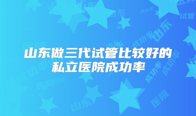 山东做三代试管比较好的私立医院成功率