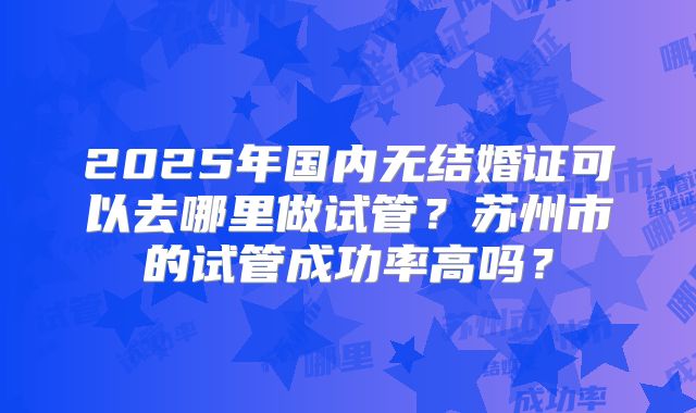 2025年国内无结婚证可以去哪里做试管？苏州市的试管成功率高吗？