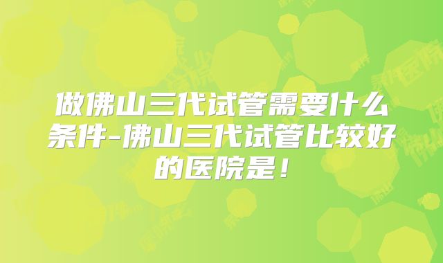 做佛山三代试管需要什么条件-佛山三代试管比较好的医院是!