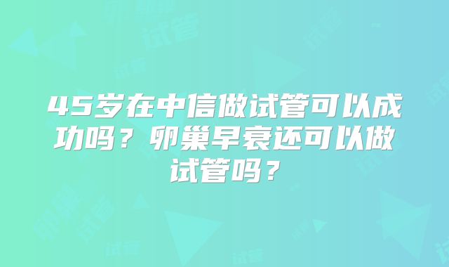 45岁在中信做试管可以成功吗？卵巢早衰还可以做试管吗？