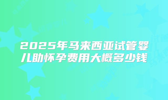 2025年马来西亚试管婴儿助怀孕费用大概多少钱