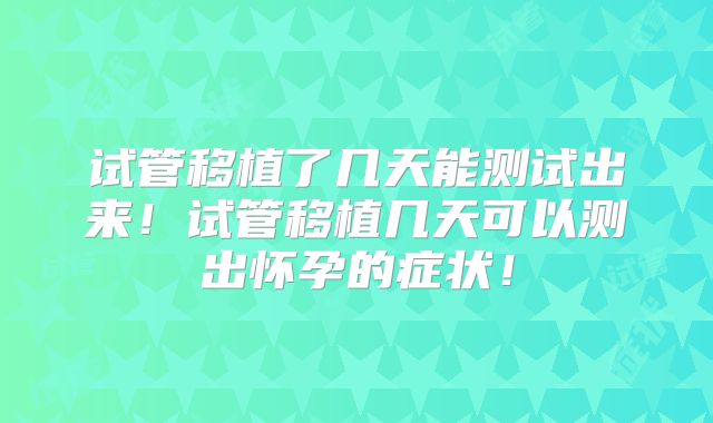 试管移植了几天能测试出来!试管移植几天可以测出怀孕的症状!
